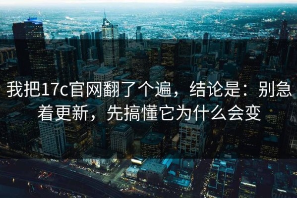 我把17c官网翻了个遍，结论是：别急着更新，先搞懂它为什么会变