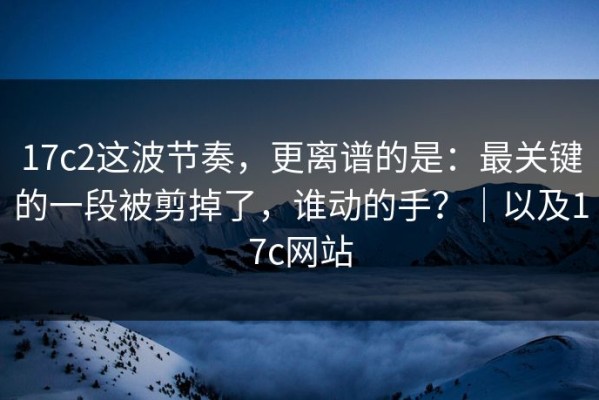 17c2这波节奏，更离谱的是：最关键的一段被剪掉了，谁动的手？｜以及17c网站