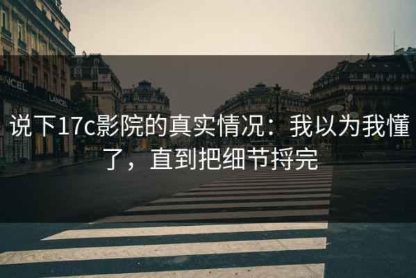 说下17c影院的真实情况：我以为我懂了，直到把细节捋完
