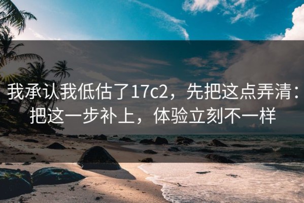 我承认我低估了17c2，先把这点弄清：把这一步补上，体验立刻不一样