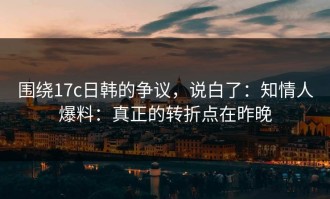 围绕17c日韩的争议，说白了：知情人爆料：真正的转折点在昨晚
