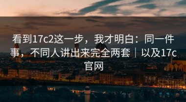 看到17c2这一步，我才明白：同一件事，不同人讲出来完全两套｜以及17c官网
