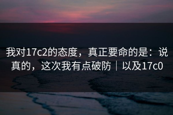 我对17c2的态度，真正要命的是：说真的，这次我有点破防｜以及17c0