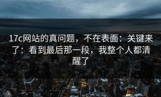 17c网站的真问题，不在表面：关键来了：看到最后那一段，我整个人都清醒了