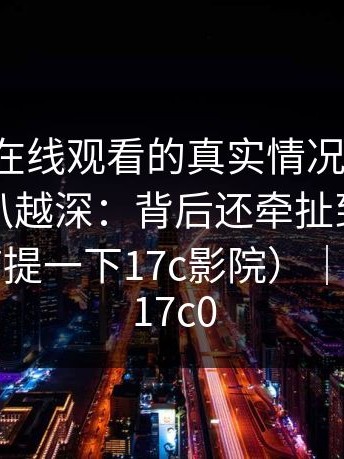 说下17c在线观看的真实情况：你再想想：越扒越深：背后还牵扯到另一个人（顺带提一下17c影院）｜还牵扯到17c0