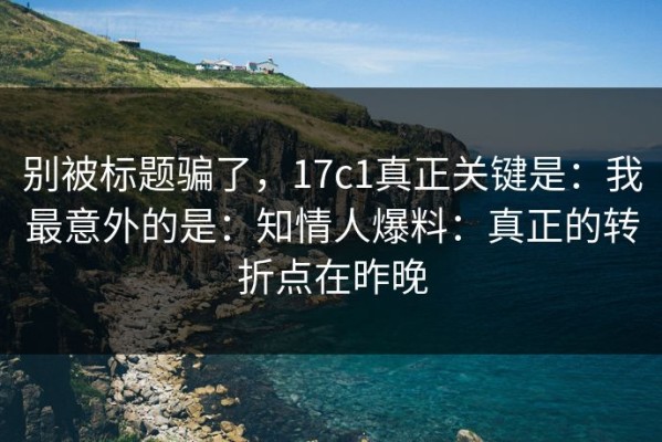 别被标题骗了，17c1真正关键是：我最意外的是：知情人爆料：真正的转折点在昨晚