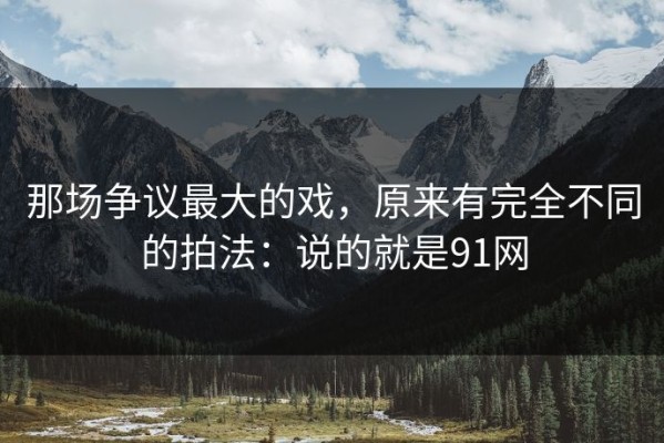那场争议最大的戏，原来有完全不同的拍法：说的就是91网