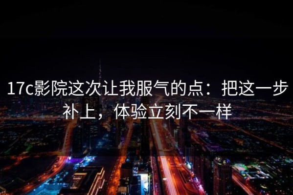 17c影院这次让我服气的点：把这一步补上，体验立刻不一样