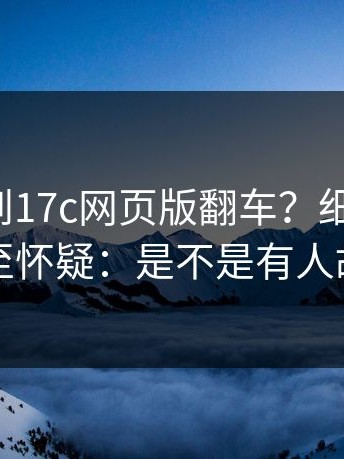 这次轮到17c网页版翻车？细节在这：我甚至怀疑：是不是有人故意的