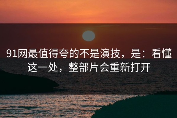 91网最值得夸的不是演技，是：看懂这一处，整部片会重新打开