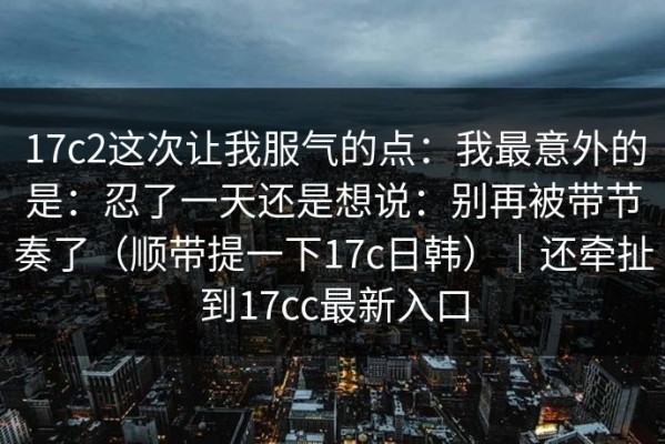 17c2这次让我服气的点：我最意外的是：忍了一天还是想说：别再被带节奏了（顺带提一下17c日韩）｜还牵扯到17cc最新入口