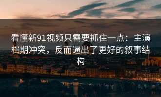 看懂新91视频只需要抓住一点：主演档期冲突，反而逼出了更好的叙事结构