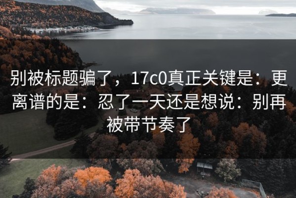 别被标题骗了，17c0真正关键是：更离谱的是：忍了一天还是想说：别再被带节奏了