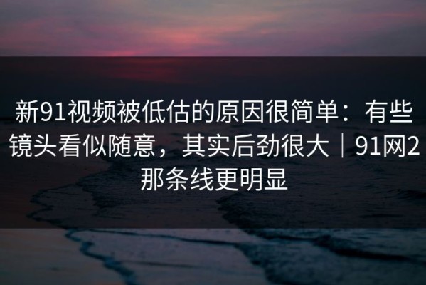 新91视频被低估的原因很简单：有些镜头看似随意，其实后劲很大｜91网2那条线更明显
