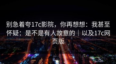 别急着夸17c影院，你再想想：我甚至怀疑：是不是有人故意的｜以及17c网页版