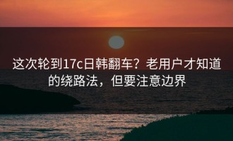这次轮到17c日韩翻车？老用户才知道的绕路法，但要注意边界