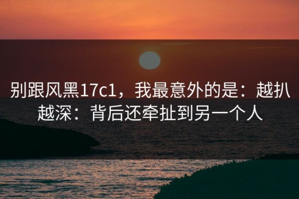 别跟风黑17c1，我最意外的是：越扒越深：背后还牵扯到另一个人