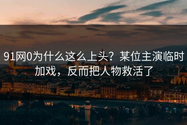 91网0为什么这么上头？某位主演临时加戏，反而把人物救活了