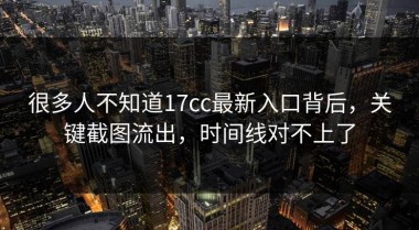 很多人不知道17cc最新入口背后，关键截图流出，时间线对不上了