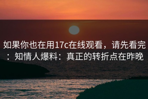 如果你也在用17c在线观看，请先看完：知情人爆料：真正的转折点在昨晚