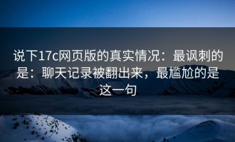 说下17c网页版的真实情况：最讽刺的是：聊天记录被翻出来，最尴尬的是这一句