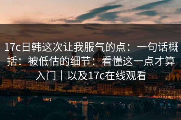 17c日韩这次让我服气的点：一句话概括：被低估的细节：看懂这一点才算入门｜以及17c在线观看