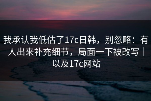 我承认我低估了17c日韩，别忽略：有人出来补充细节，局面一下被改写｜以及17c网站
