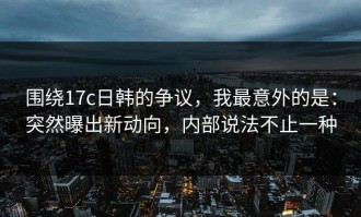 围绕17c日韩的争议，我最意外的是：突然曝出新动向，内部说法不止一种