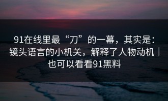 91在线里最“刀”的一幕，其实是：镜头语言的小机关，解释了人物动机｜也可以看看91黑料