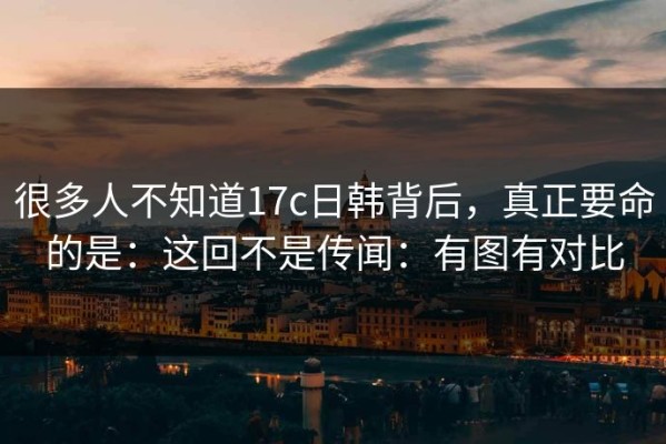 很多人不知道17c日韩背后，真正要命的是：这回不是传闻：有图有对比