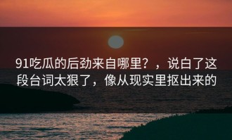 91吃瓜的后劲来自哪里？，说白了这段台词太狠了，像从现实里抠出来的
