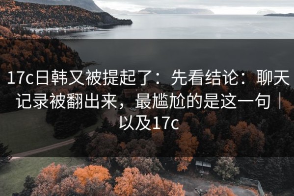 17c日韩又被提起了：先看结论：聊天记录被翻出来，最尴尬的是这一句｜以及17c