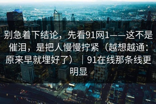 别急着下结论，先看91网1——这不是催泪，是把人慢慢拧紧（越想越通：原来早就埋好了）｜91在线那条线更明显