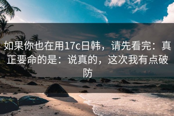 如果你也在用17c日韩，请先看完：真正要命的是：说真的，这次我有点破防