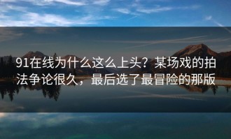 91在线为什么这么上头？某场戏的拍法争论很久，最后选了最冒险的那版