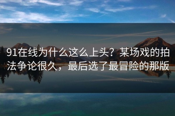 91在线为什么这么上头？某场戏的拍法争论很久，最后选了最冒险的那版
