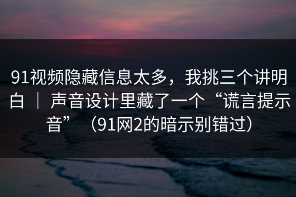 91视频隐藏信息太多，我挑三个讲明白 ｜ 声音设计里藏了一个“谎言提示音”（91网2的暗示别错过）