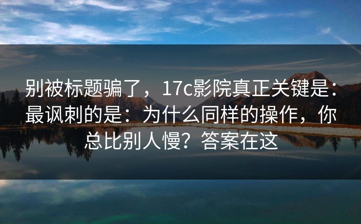 别被标题骗了，17c影院真正关键是：最讽刺的是：为什么同样的操作，你总比别人慢？答案在这