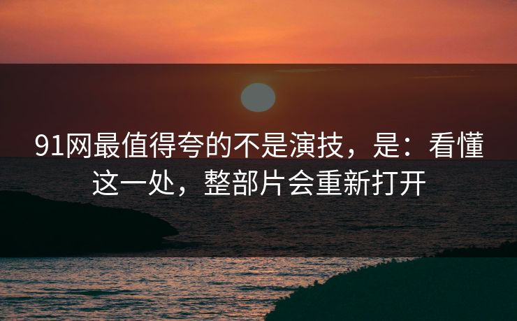 91网最值得夸的不是演技，是：看懂这一处，整部片会重新打开