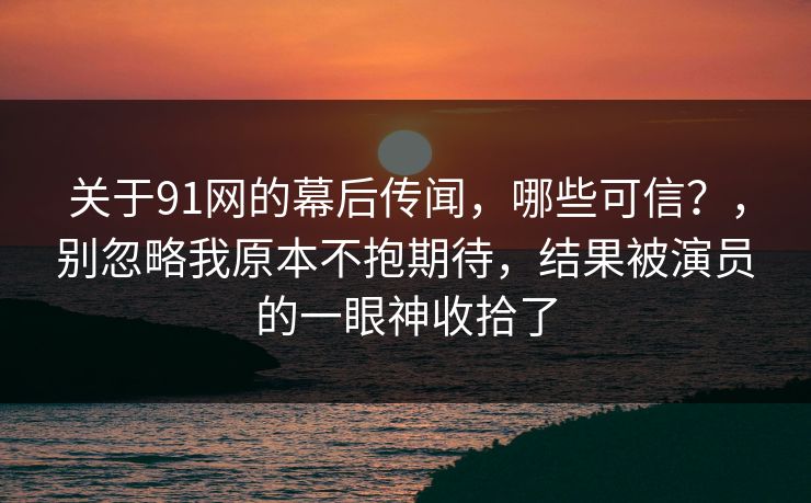 关于91网的幕后传闻,哪些可信?,别忽略我原本不抱期待,结果被演员的一眼神收拾了 关于91网的幕后传闻,哪些可信?,别忽略我原本不抱期待,结果被演员的一眼神收拾了