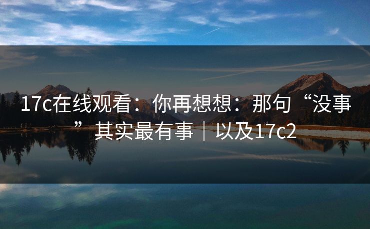 17c在线观看：你再想想：那句“没事”其实最有事｜以及17c2