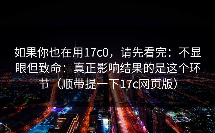 如果你也在用17c0，请先看完：不显眼但致命：真正影响结果的是这个环节（顺带提一下17c网页版）