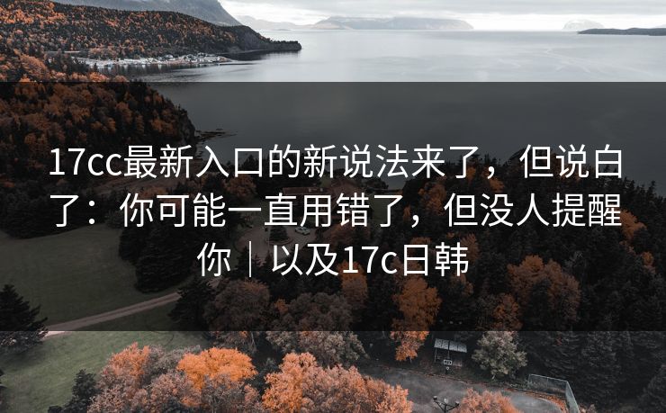 17cc最新入口的新说法来了，但说白了：你可能一直用错了，但没人提醒你｜以及17c日韩