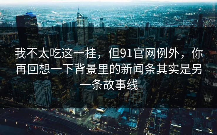 我不太吃这一挂，但91官网例外，你再回想一下背景里的新闻条其实是另一条故事线