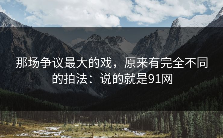那场争议最大的戏，原来有完全不同的拍法：说的就是91网