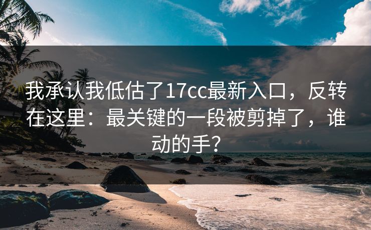 我承认我低估了17cc最新入口，反转在这里：最关键的一段被剪掉了，谁动的手？