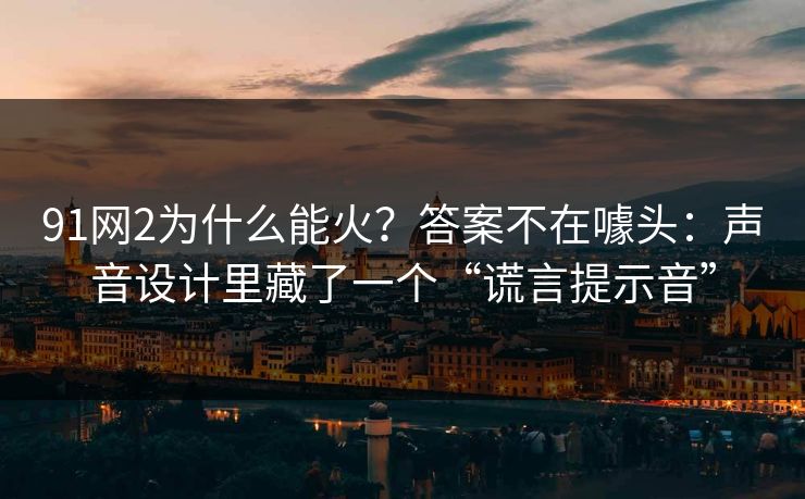 91网2为什么能火?答案不在噱头:声音设计里藏了一个“谎言提示音” 91网2为什么能火?答案不在噱头:声音设计里藏了一个“谎言提示音”