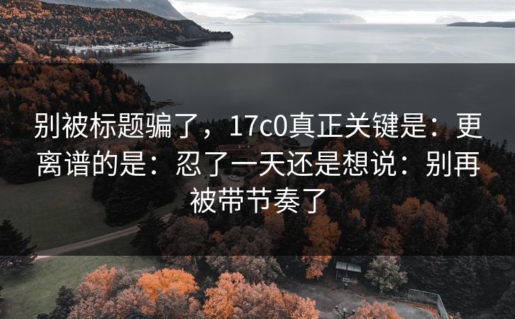 别被标题骗了,17c0真正关键是:更离谱的是:忍了一天还是想说:别再被带节奏了 别被标题骗了,17c0真正关键是:更离谱的是:忍了一天还是想说:别再被带节奏了