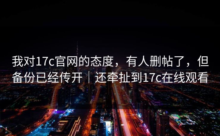 我对17c官网的态度,有人删帖了,但备份已经传开|还牵扯到17c在线观看 我对17c官网的态度,有人删帖了,但备份已经传开|还牵扯到17c在线观看