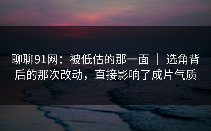 聊聊91网:被低估的那一面 | 选角背后的那次改动,直接影响了成片气质 聊聊91网:被低估的那一面 | 选角背后的那次改动,直接影响了成片气质